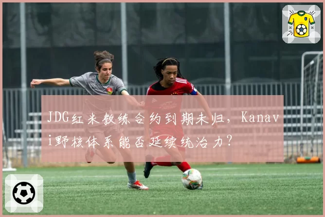 JDG红米教练合约到期未归，Kanavi野核体系能否延续统治力？