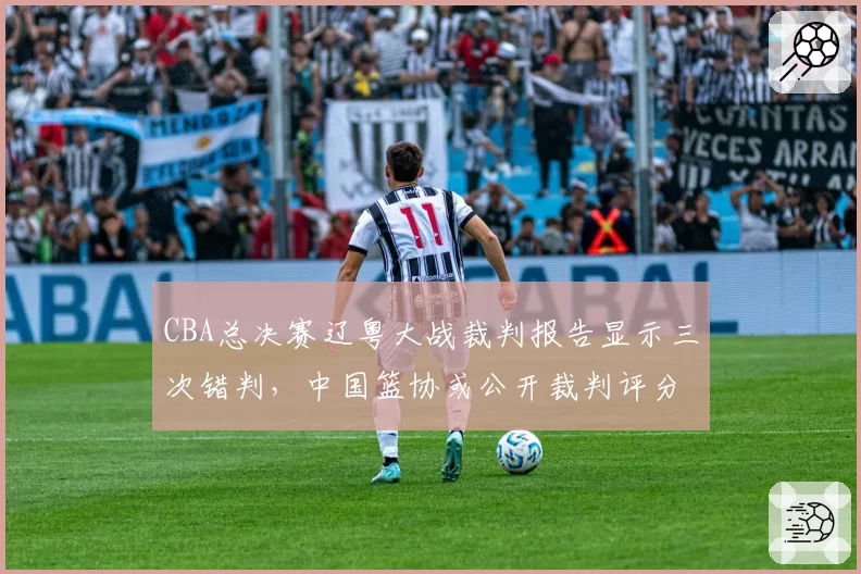 CBA总决赛辽粤大战裁判报告显示三次错判,中国篮协或公开裁判评分数据