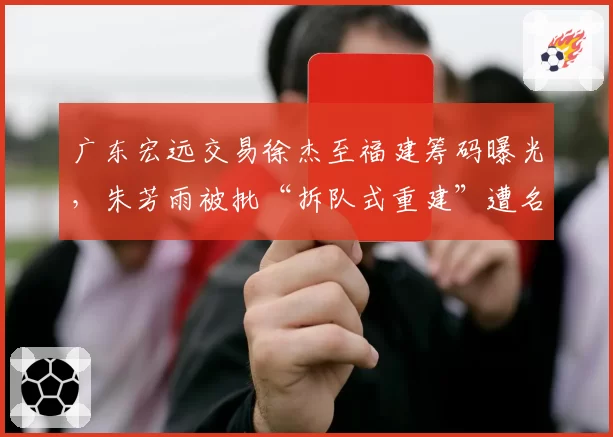 广东宏远交易徐杰至福建筹码曝光,朱芳雨被批“拆队式重建”遭名嘴炮轰
