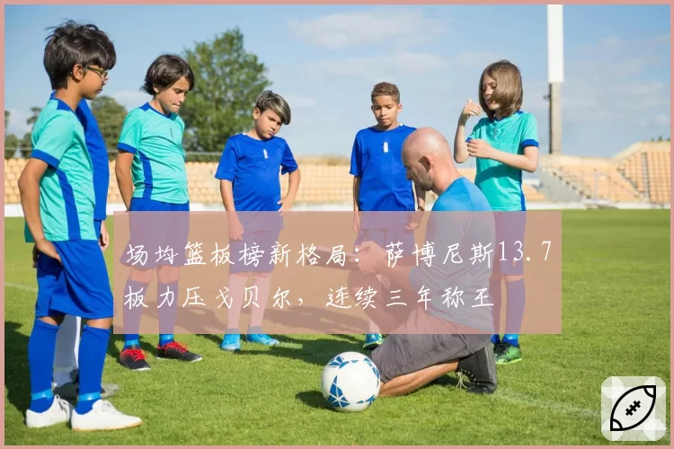 场均篮板榜新格局:萨博尼斯13.7板力压戈贝尔,连续三年称王