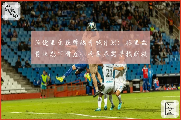 马德里竞技锋线升级计划:格里兹曼状态下滑后,西蒙尼需寻找新核?
