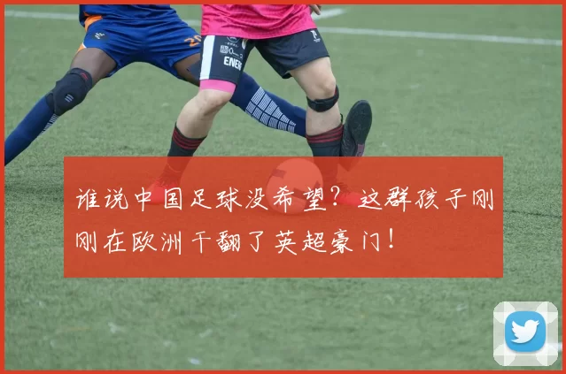 谁说中国足球没希望?这群孩子刚刚在欧洲干翻了英超豪门!