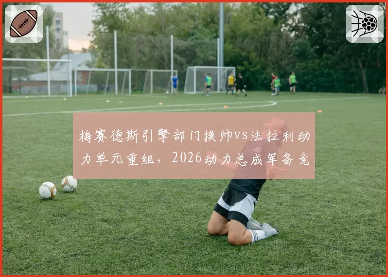 梅赛德斯引擎部门换帅vs法拉利动力单元重组,2026动力总成军备竞赛