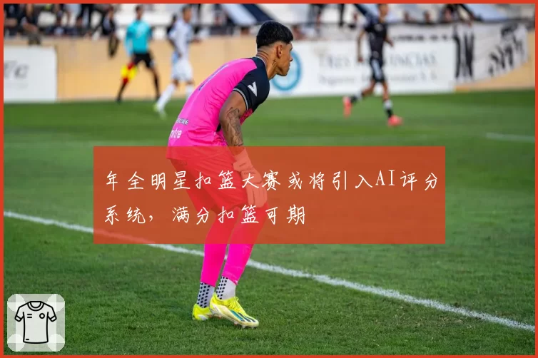 年全明星扣篮大赛或将引入AI评分系统，满分扣篮可期