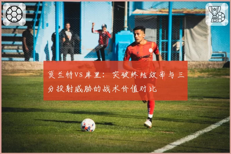 莫兰特vs库里：突破终结效率与三分投射威胁的战术价值对比