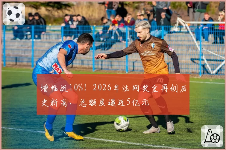 增幅近10%！2026年法网奖金再创历史新高，总额度逼近5亿元