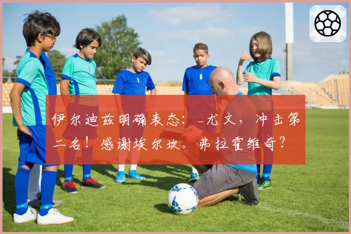 伊尔迪兹明确表态：_尤文，冲击第二名！感谢埃尔坎。弗拉霍维奇？我跟他说了但不能透露……_