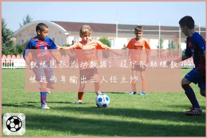 教练团队流动数据:辽宁队助理教练近两年输出三人任主帅