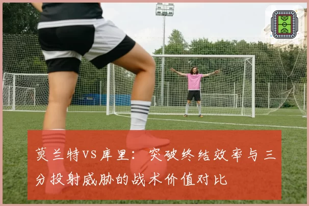 莫兰特vs库里：突破终结效率与三分投射威胁的战术价值对比