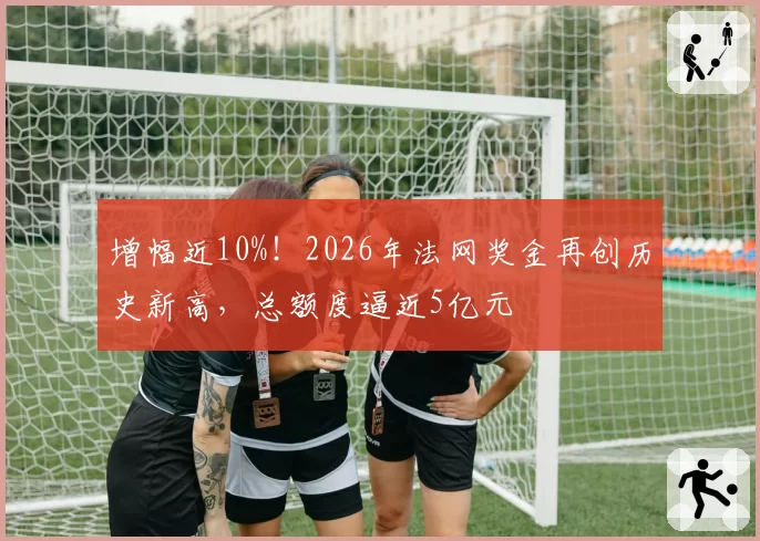 增幅近10%！2026年法网奖金再创历史新高，总额度逼近5亿元