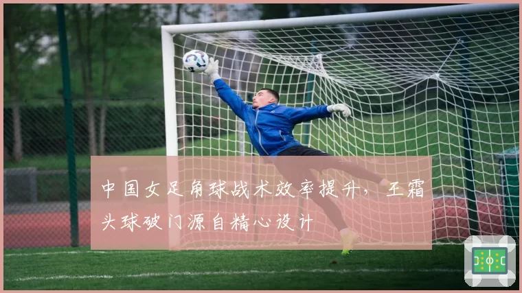 中国女足角球战术效率提升，王霜头球破门源自精心设计