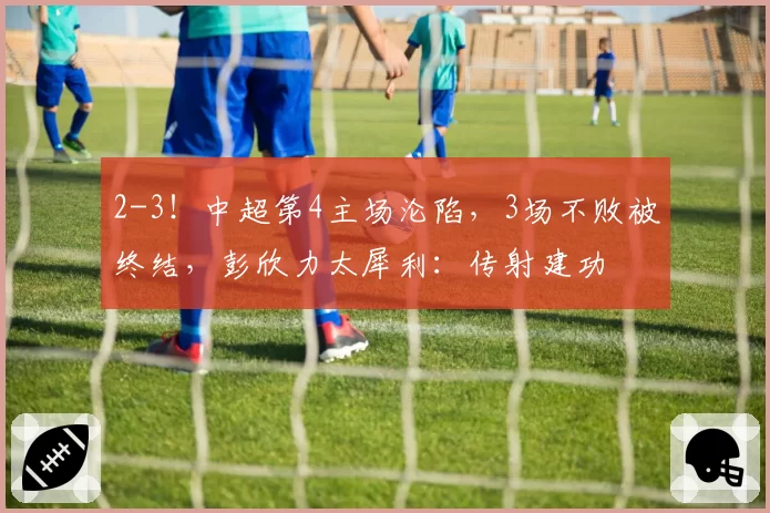 2-3!中超第4主场沦陷,3场不败被终结,彭欣力太犀利:传射建功