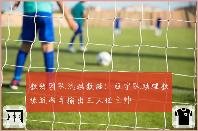 教练团队流动数据:辽宁队助理教练近两年输出三人任主帅