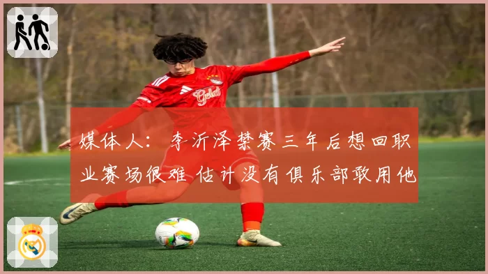 媒体人:李沂泽禁赛三年后想回职业赛场很难 估计没有俱乐部敢用他