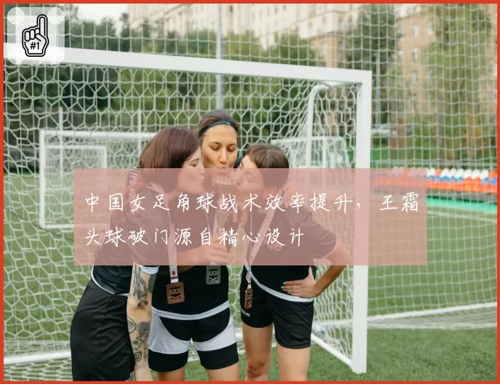 中国女足角球战术效率提升，王霜头球破门源自精心设计
