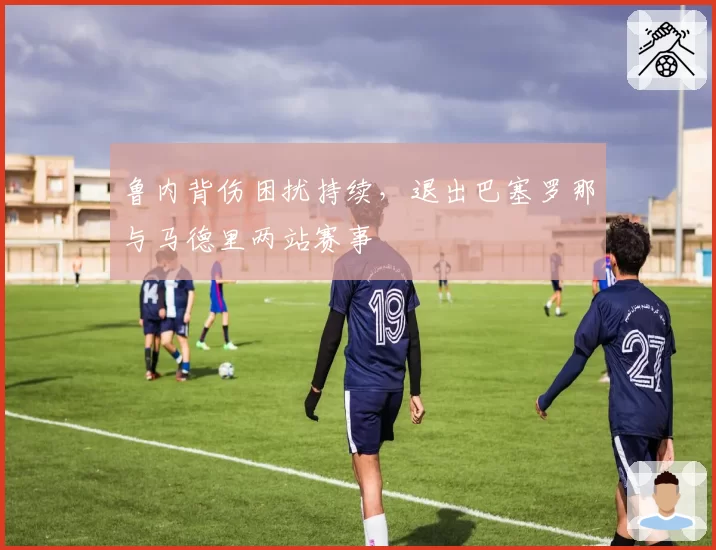 鲁内背伤困扰持续，退出巴塞罗那与马德里两站赛事