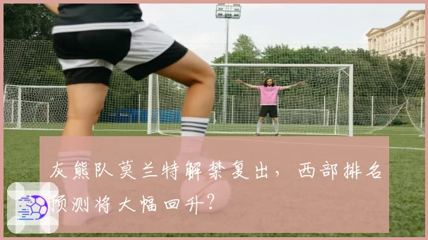 灰熊队莫兰特解禁复出,西部排名预测将大幅回升?