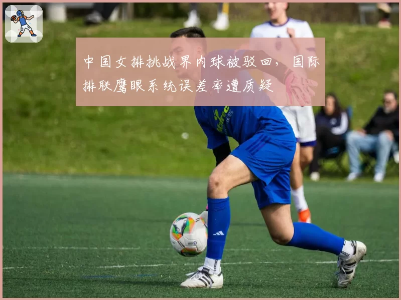 中国女排挑战界内球被驳回，国际排联鹰眼系统误差率遭质疑