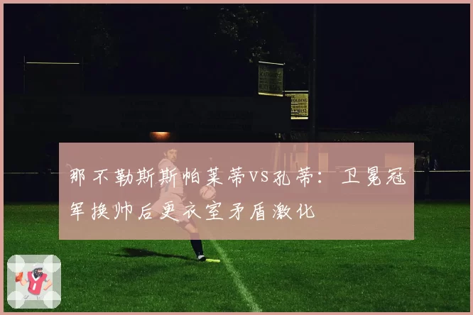 那不勒斯斯帕莱蒂vs孔蒂:卫冕冠军换帅后更衣室矛盾激化