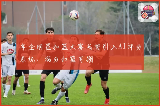 年全明星扣篮大赛或将引入AI评分系统，满分扣篮可期