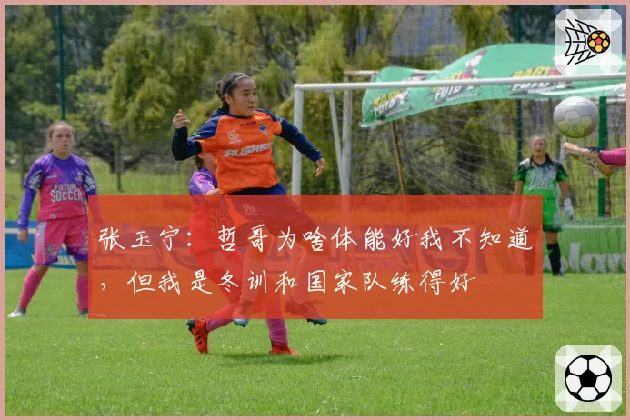张玉宁:哲哥为啥体能好我不知道,但我是冬训和国家队练得好