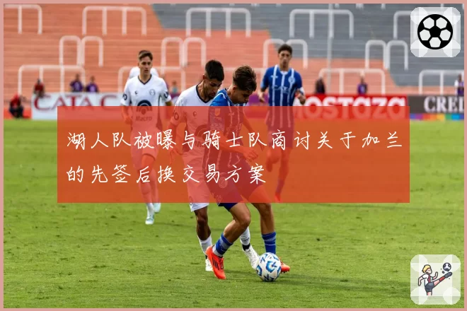 湖人队被曝与骑士队商讨关于加兰的先签后换交易方案