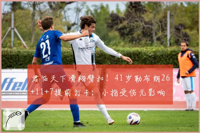 君临天下滑翔劈扣！41岁勒布朗26+11+7提前打卡：小指受伤无影响