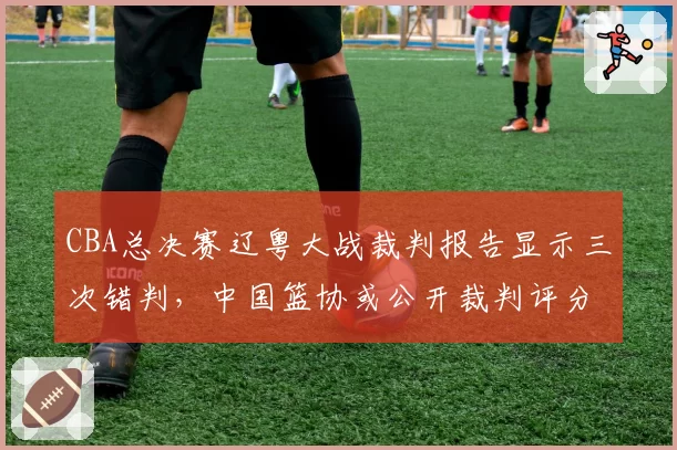 CBA总决赛辽粤大战裁判报告显示三次错判,中国篮协或公开裁判评分数据