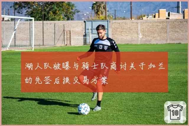 湖人队被曝与骑士队商讨关于加兰的先签后换交易方案