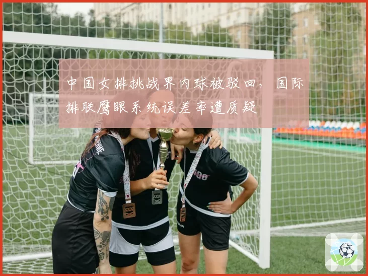 中国女排挑战界内球被驳回，国际排联鹰眼系统误差率遭质疑