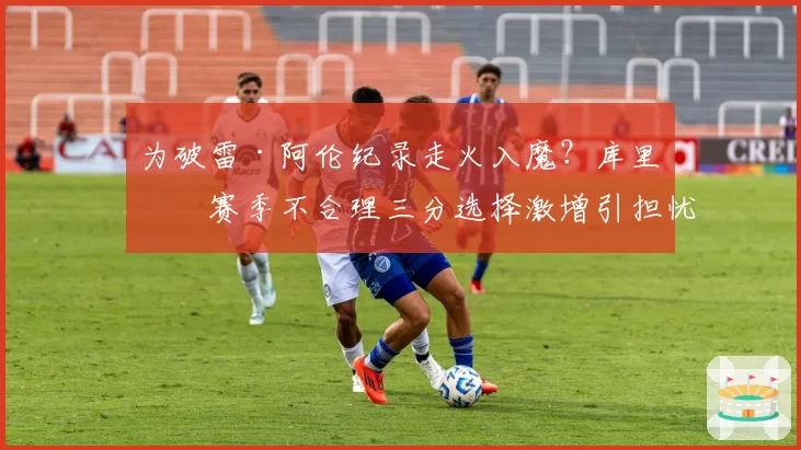 为破雷·阿伦纪录走火入魔？库里本赛季不合理三分选择激增引担忧