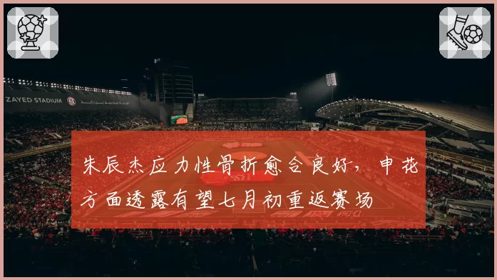 朱辰杰应力性骨折愈合良好，申花方面透露有望七月初重返赛场