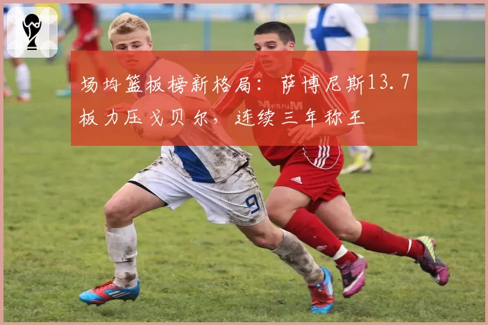 场均篮板榜新格局:萨博尼斯13.7板力压戈贝尔,连续三年称王