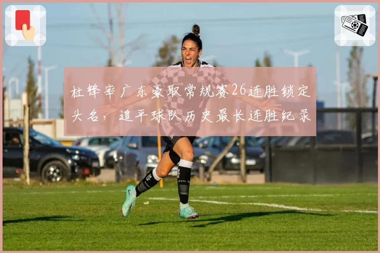 杜锋率广东豪取常规赛26连胜锁定头名，追平球队历史最长连胜纪录
