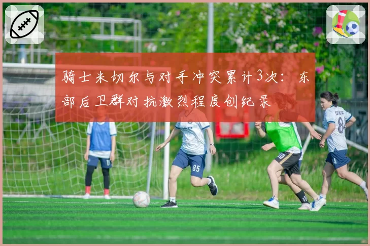 骑士米切尔与对手冲突累计3次:东部后卫群对抗激烈程度创纪录
