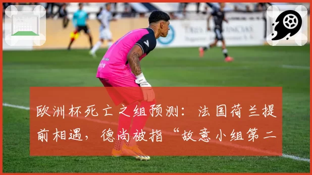 欧洲杯死亡之组预测:法国荷兰提前相遇,德尚被指“故意小组第二避强敌”