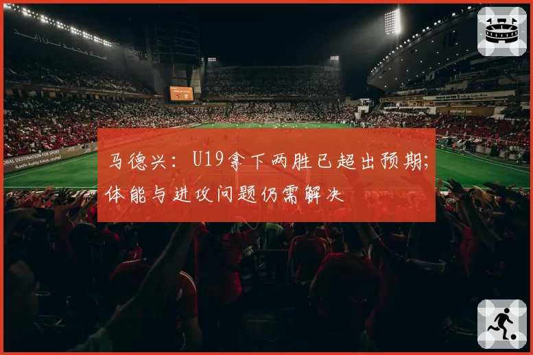 马德兴:U19拿下两胜已超出预期;体能与进攻问题仍需解决