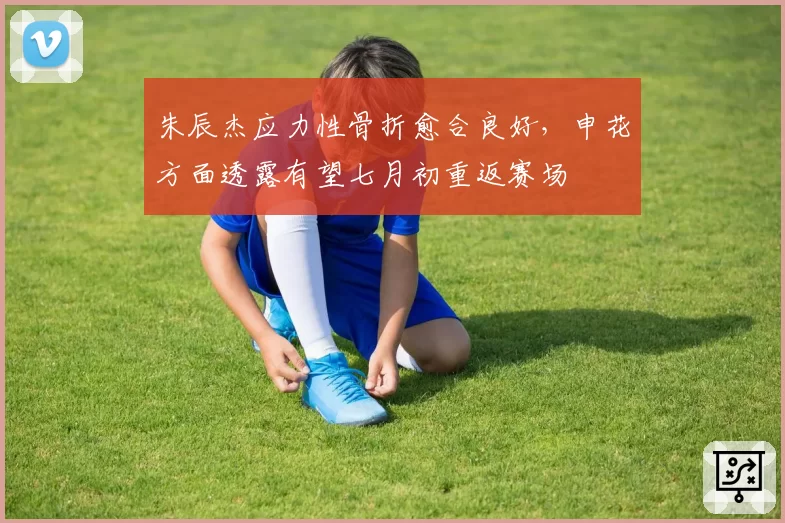 朱辰杰应力性骨折愈合良好，申花方面透露有望七月初重返赛场