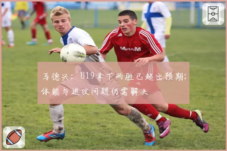 马德兴:U19拿下两胜已超出预期;体能与进攻问题仍需解决