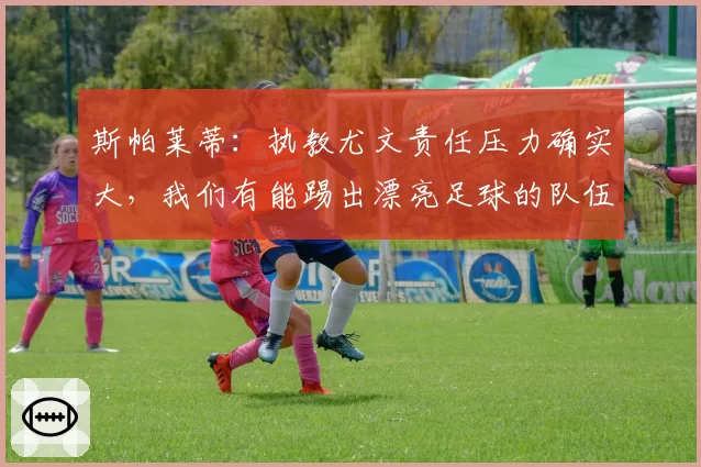 斯帕莱蒂：执教尤文责任压力确实大，我们有能踢出漂亮足球的队伍